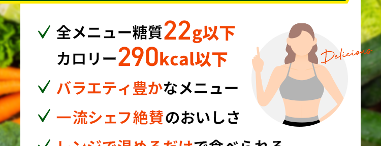 こんなに食べても、糖質量は
コンビニ弁当の1/4以下！！

✔︎ 全メニュー糖質22g以下
✔︎ バラエティ豊かなメニュー
✔︎ 一流シェフ絶賛のおいしさ
✔︎ レンジで温めるだけで食べられる

一般的なお弁当の糖質量
1食 96.5g※

※2021年3月時点でのコンビニエンスストア3社
　5商品（のり弁・幕の内弁当）の平均値をもとに当社算出

28色セットの内容

鶏もも肉と野菜のスイートチリソース
やわらか豚の和風マスタード焼き
ハーブ香る魚介のアクアパッツァ風
照り焼きチキン
とろけるチーズのミートボール
牛もも肉の黒胡椒炒め
海老ときのこのチーズクリーム
ピリッと辛い鳥ごぼうのトマト炒め
白身魚と7種食材の黒酢あんかけ
たっぷり野菜と鮭のショウガ醤油蒸し
鶏ささみの具沢山トマト煮込み
ほくほく豆のポークビーンズ
鶏肉とカボチャの豆乳煮込み


※おにぎり、パンはメニューに含まれません。
※画像は盛り付けた際のイメージです。