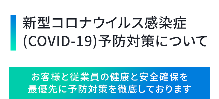 新型コロナウイルス感染症
（COVID-19）予防対策について

お客様と従業員の健康と安全確保を最優先に予防対策を徹底しております
