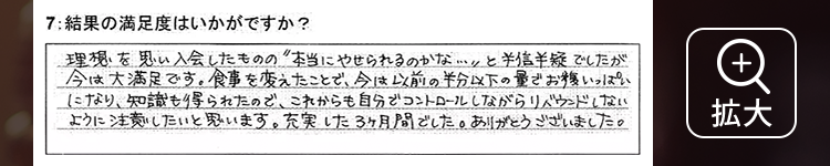 理想を思い入会したものの”本当にやせられるのかな…”と半信半疑でしたが今は大満足です。食事を変えたことで、今は以前の半分以下の量でお腹いっぱいになり、知識も得られたので、これからも自分でコントロールしながらリバウンドしないように注意したいと思います。充実した3ヶ月間でした。ありがとうございました。