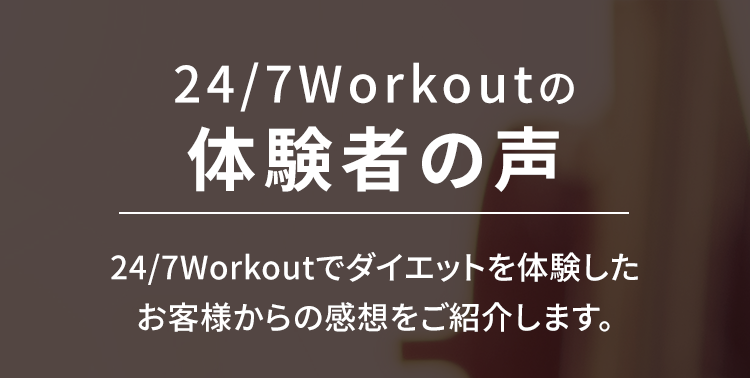 24/7Workoutの体験者の声
24/7Workoutでダイエットを体験したお客様からの感想をご紹介します。